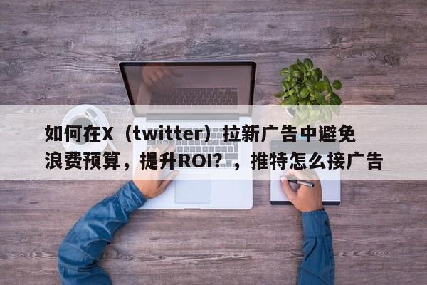 如何在X（twitter）拉新广告中避免浪费预算，提升ROI？，推特怎么接广告