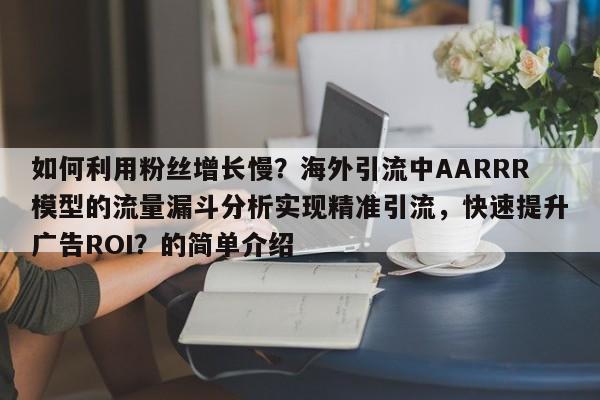 如何利用粉丝增长慢？海外引流中AARRR模型的流量漏斗分析实现精准引流，快速提升广告ROI？的简单介绍