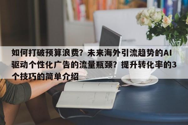 如何打破预算浪费？未来海外引流趋势的AI驱动个性化广告的流量瓶颈？提升转化率的3个技巧的简单介绍
