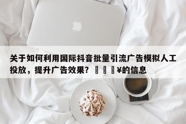 关于如何利用国际抖音批量引流广告模拟人工投放，提升广告效果？💥的信息