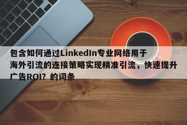 包含如何通过LinkedIn专业网络用于海外引流的连接策略实现精准引流，快速提升广告ROI？的词条