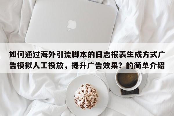 如何通过海外引流脚本的日志报表生成方式广告模拟人工投放，提升广告效果？的简单介绍