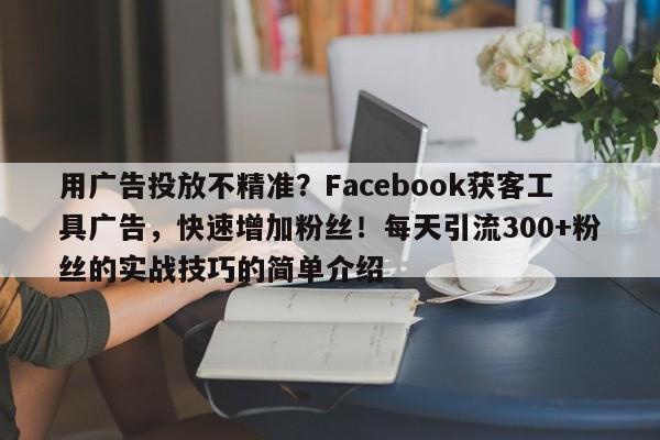 用广告投放不精准？Facebook获客工具广告，快速增加粉丝！每天引流300+粉丝的实战技巧的简单介绍