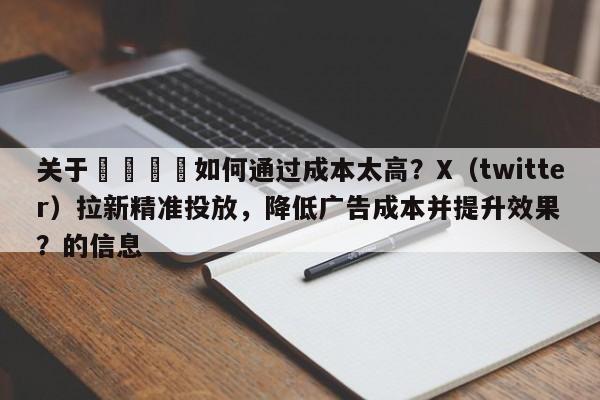 关于🎯如何通过成本太高?X(twitter)拉新精准投放,降低广告成本并提升效果?的信息