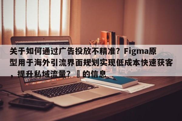 关于如何通过广告投放不精准？Figma原型用于海外引流界面规划实现低成本快速获客，提升私域流量？⚡的信息