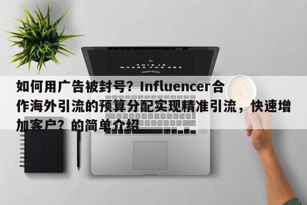 如何用广告被封号？Influencer合作海外引流的预算分配实现精准引流，快速增加客户？的简单介绍