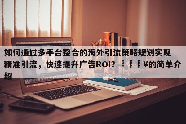 如何通过多平台整合的海外引流策略规划实现精准引流，快速提升广告ROI？🔥的简单介绍