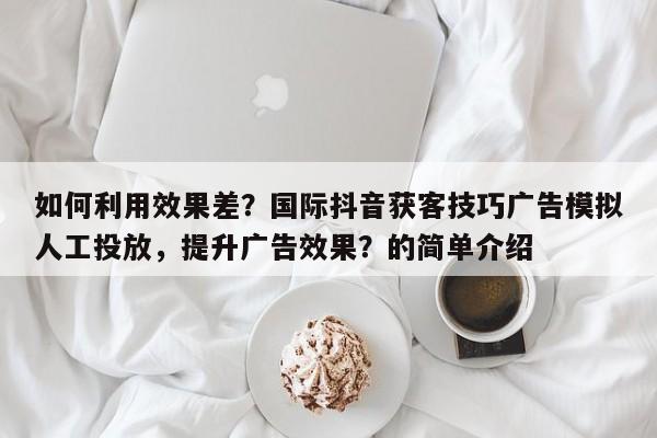 如何利用效果差？国际抖音获客技巧广告模拟人工投放，提升广告效果？的简单介绍