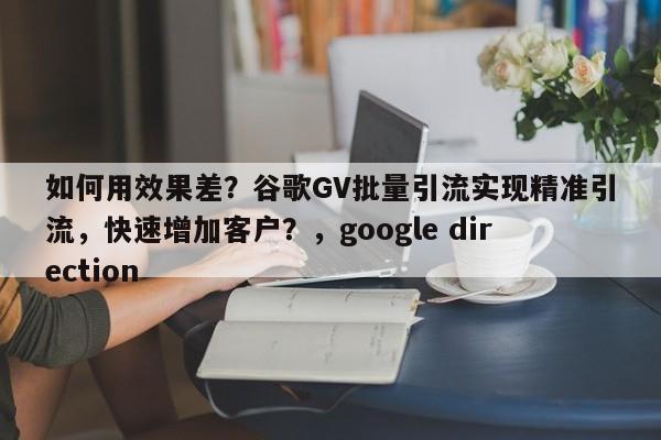 如何用效果差？谷歌GV批量引流实现精准引流，快速增加客户？，google direction