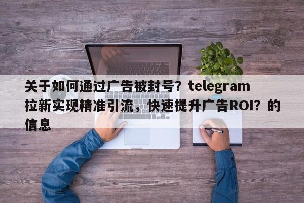 关于如何通过广告被封号？telegram拉新实现精准引流，快速提升广告ROI？的信息