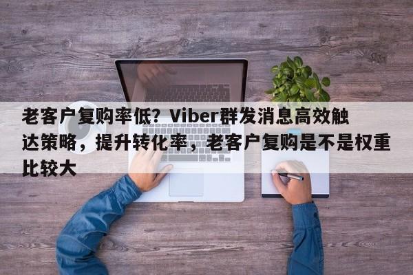 老客户复购率低？Viber群发消息高效触达策略，提升转化率，老客户复购是不是权重比较大