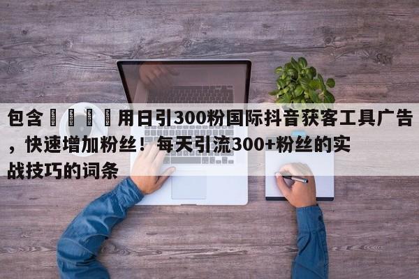 包含📈用日引300粉国际抖音获客工具广告，快速增加粉丝！每天引流300+粉丝的实战技巧的词条