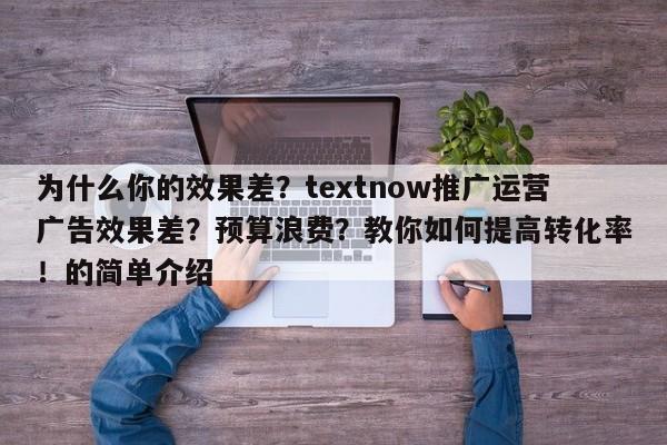 为什么你的效果差?textnow推广运营广告效果差?预算浪费?教你如何提高转化率!的简单介绍