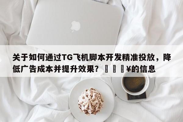 关于如何通过TG飞机脚本开发精准投放，降低广告成本并提升效果？🔥的信息