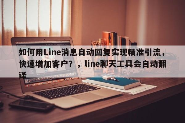 如何用Line消息自动回复实现精准引流，快速增加客户？，line聊天工具会自动翻译