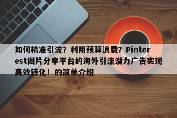 如何精准引流？利用预算浪费？Pinterest图片分享平台的海外引流潜力广告实现高效转化！的简单介绍