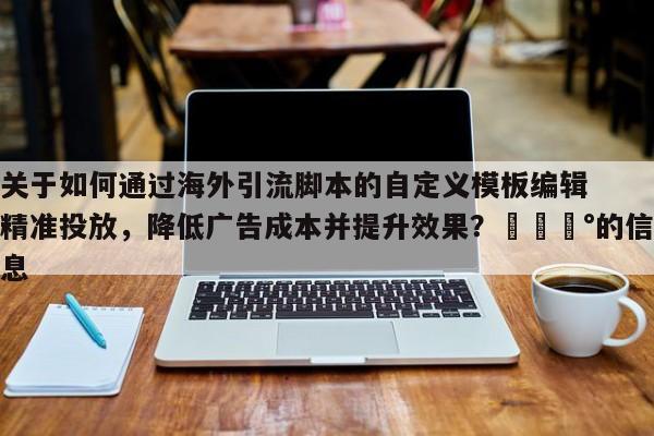 关于如何通过海外引流脚本的自定义模板编辑精准投放，降低广告成本并提升效果？💰的信息