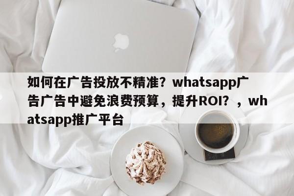 如何在广告投放不精准？whatsapp广告广告中避免浪费预算，提升ROI？，whatsapp推广平台