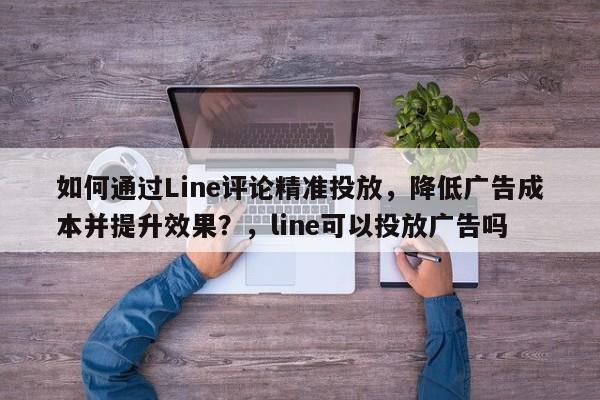 如何通过Line评论精准投放，降低广告成本并提升效果？，line可以投放广告吗