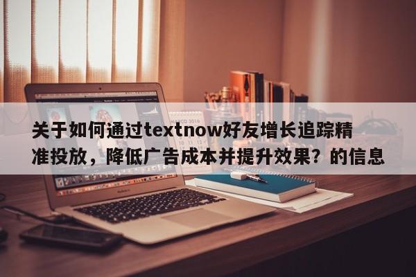 关于如何通过textnow好友增长追踪精准投放，降低广告成本并提升效果？的信息