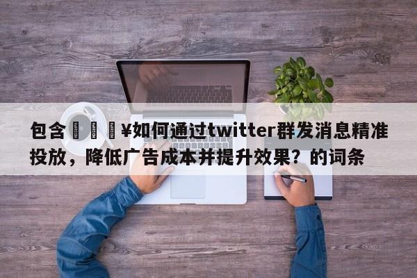 包含🔥如何通过twitter群发消息精准投放，降低广告成本并提升效果？的词条