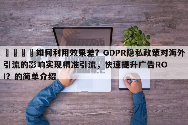 📌如何利用效果差？GDPR隐私政策对海外引流的影响实现精准引流，快速提升广告ROI？的简单介绍