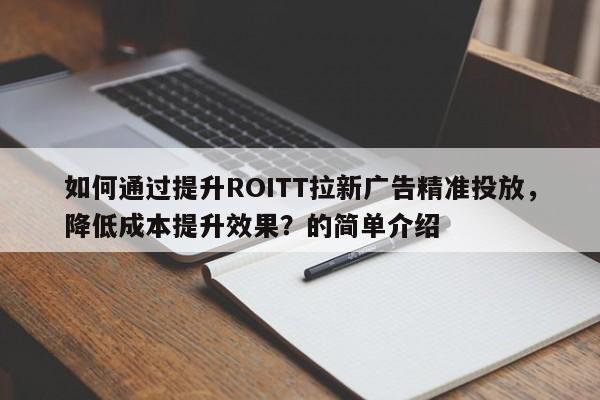 如何通过提升ROITT拉新广告精准投放，降低成本提升效果？的简单介绍