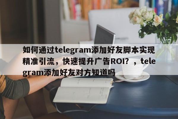 如何通过telegram添加好友脚本实现精准引流，快速提升广告ROI？，telegram添加好友对方知道吗