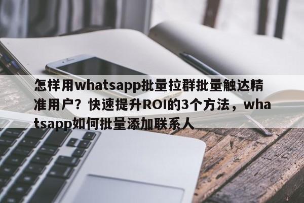 怎样用whatsapp批量拉群批量触达精准用户？快速提升ROI的3个方法，whatsapp如何批量添加联系人