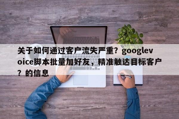 关于如何通过客户流失严重？googlevoice脚本批量加好友，精准触达目标客户？的信息