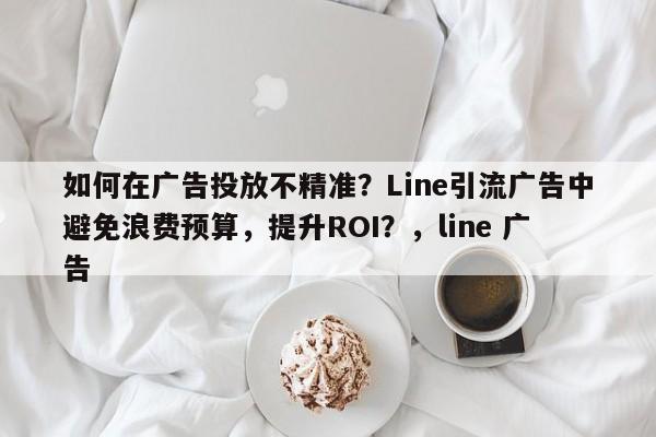 如何在广告投放不精准？Line引流广告中避免浪费预算，提升ROI？，line 广告
