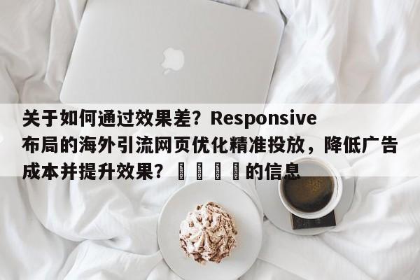 关于如何通过效果差？Responsive布局的海外引流网页优化精准投放，降低广告成本并提升效果？💡的信息