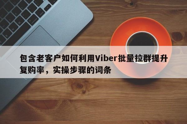 包含老客户如何利用Viber批量拉群提升复购率,实操步骤的词条
