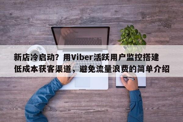 新店冷启动？用Viber活跃用户监控搭建低成本获客渠道，避免流量浪费的简单介绍