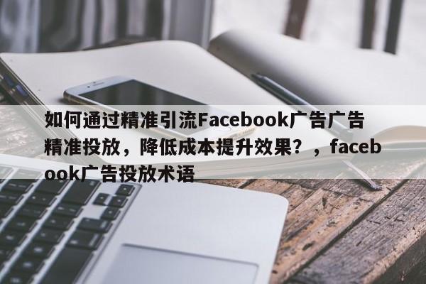 如何通过精准引流Facebook广告广告精准投放，降低成本提升效果？，facebook广告投放术语