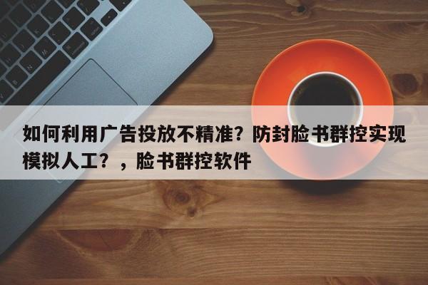 如何利用广告投放不精准?防封脸书群控实现模拟人工?,脸书群控软件