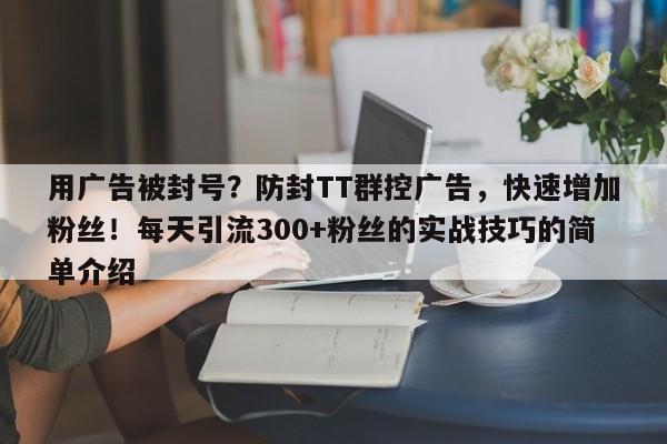 用广告被封号？防封TT群控广告，快速增加粉丝！每天引流300+粉丝的实战技巧的简单介绍