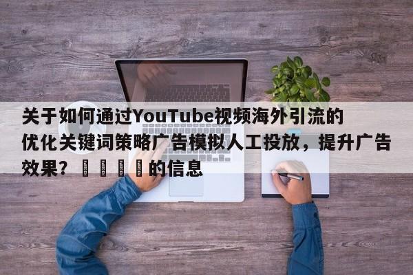 关于如何通过YouTube视频海外引流的优化关键词策略广告模拟人工投放，提升广告效果？📌的信息