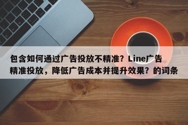包含如何通过广告投放不精准？Line广告精准投放，降低广告成本并提升效果？的词条