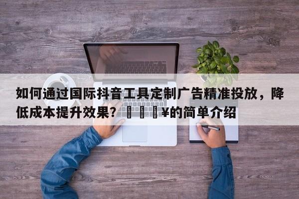 如何通过国际抖音工具定制广告精准投放，降低成本提升效果？🔥的简单介绍