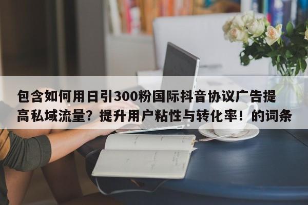 包含如何用日引300粉国际抖音协议广告提高私域流量?提升用户粘性与转化率!的词条