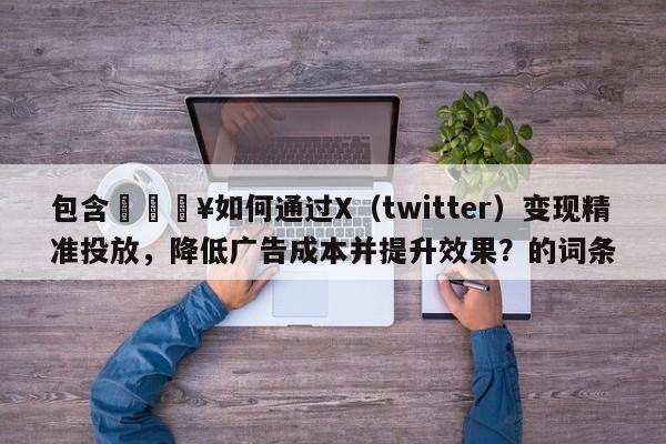 包含🔥如何通过X（twitter）变现精准投放，降低广告成本并提升效果？的词条