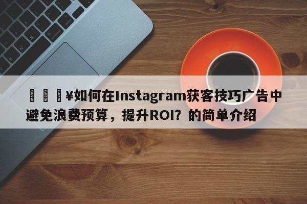 🔥如何在Instagram获客技巧广告中避免浪费预算，提升ROI？的简单介绍