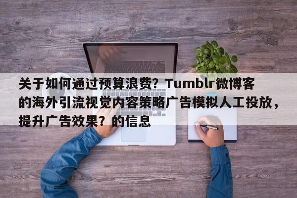 关于如何通过预算浪费？Tumblr微博客的海外引流视觉内容策略广告模拟人工投放，提升广告效果？的信息
