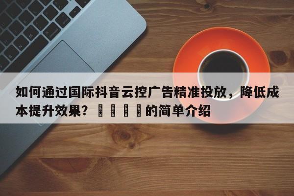 如何通过国际抖音云控广告精准投放，降低成本提升效果？🎯的简单介绍