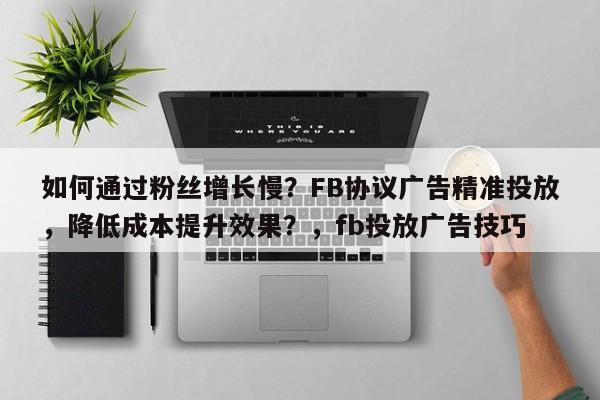 如何通过粉丝增长慢？FB协议广告精准投放，降低成本提升效果？，fb投放广告技巧
