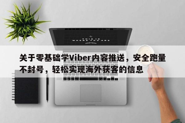 关于零基础学Viber内容推送，安全跑量不封号，轻松实现海外获客的信息