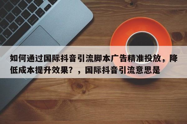 如何通过国际抖音引流脚本广告精准投放，降低成本提升效果？，国际抖音引流意思是
