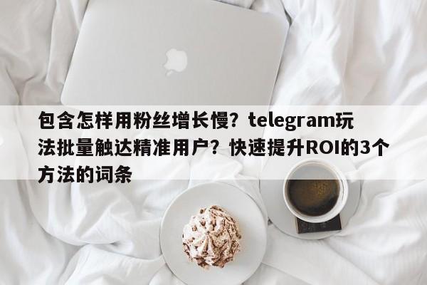 包含怎样用粉丝增长慢？telegram玩法批量触达精准用户？快速提升ROI的3个方法的词条