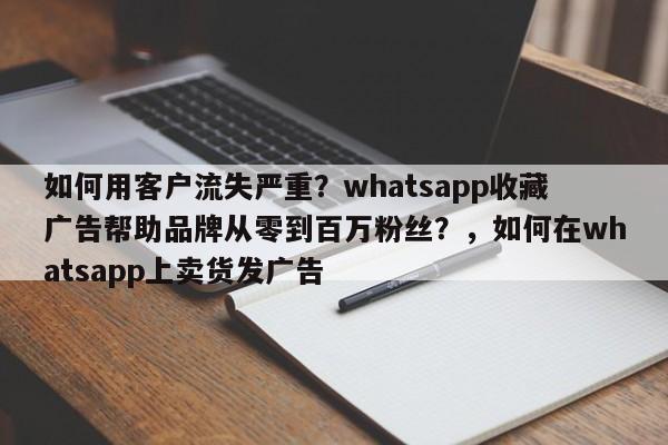 如何用客户流失严重?whatsapp收藏广告帮助品牌从零到百万粉丝?,如何在whatsapp上卖货发广告